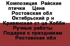 Композиция “Райские птички“ › Цена ­ 550 - Ростовская обл., Октябрьский р-н, Кривянская ст-ца Хобби. Ручные работы » Подарки к праздникам   . Ростовская обл.